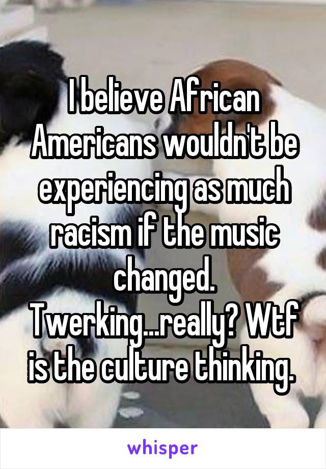 I believe African Americans wouldn't be experiencing as much racism if the music changed. Twerking...really? Wtf is the culture thinking. 