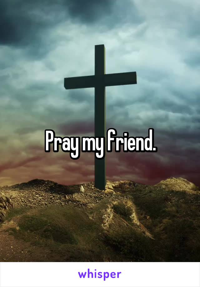 Pray my friend.
