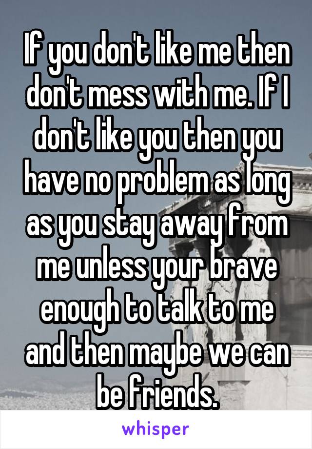 If you don't like me then don't mess with me. If I don't like you then you have no problem as long as you stay away from me unless your brave enough to talk to me and then maybe we can be friends.