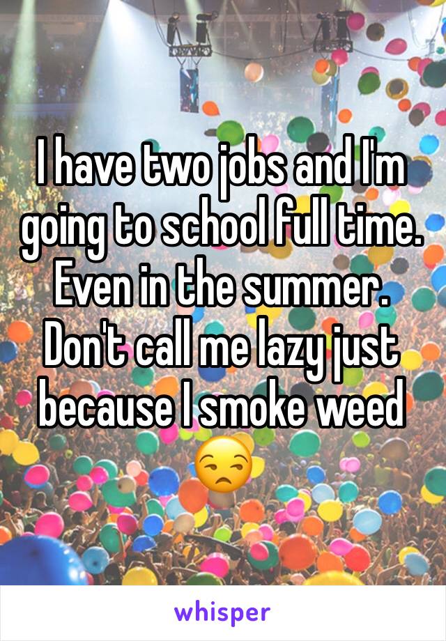 I have two jobs and I'm going to school full time. Even in the summer. Don't call me lazy just because I smoke weed 😒