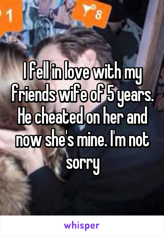 I fell in love with my friends wife of 5 years. He cheated on her and now she's mine. I'm not sorry