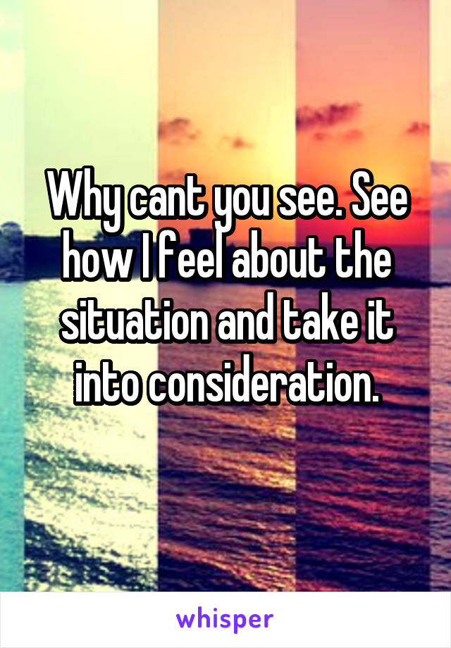 Why cant you see. See how I feel about the situation and take it into consideration.
