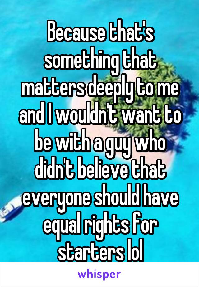 Because that's something that matters deeply to me and I wouldn't want to be with a guy who didn't believe that everyone should have equal rights for starters lol