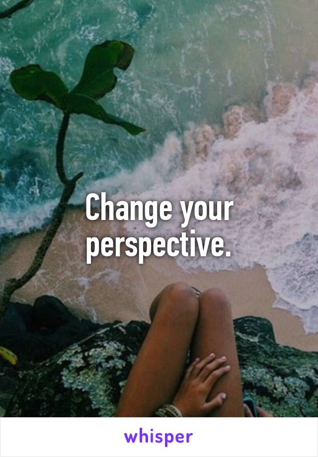 Change your perspective.