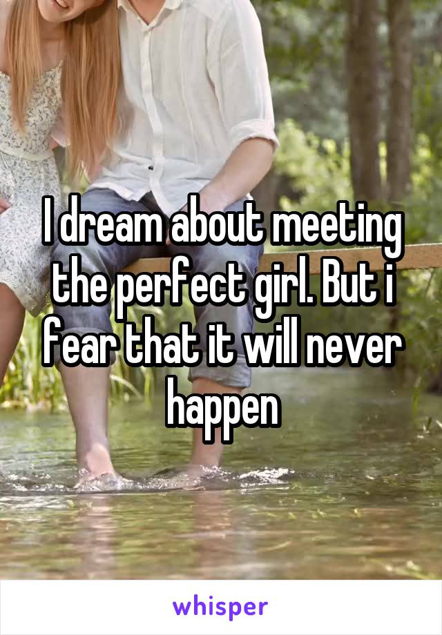 I dream about meeting the perfect girl. But i fear that it will never happen