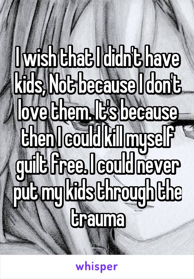 I wish that I didn't have kids, Not because I don't love them. It's because then I could kill myself guilt free. I could never put my kids through the trauma