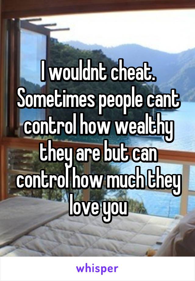 I wouldnt cheat. Sometimes people cant control how wealthy they are but can control how much they love you