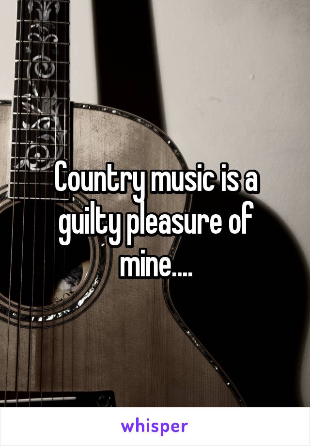 Country music is a guilty pleasure of mine....