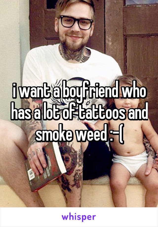 i want a boyfriend who has a lot of tattoos and smoke weed :-(