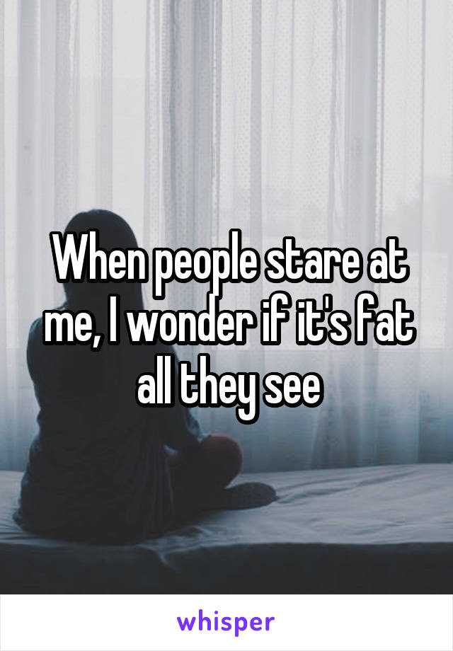 When people stare at me, I wonder if it's fat all they see