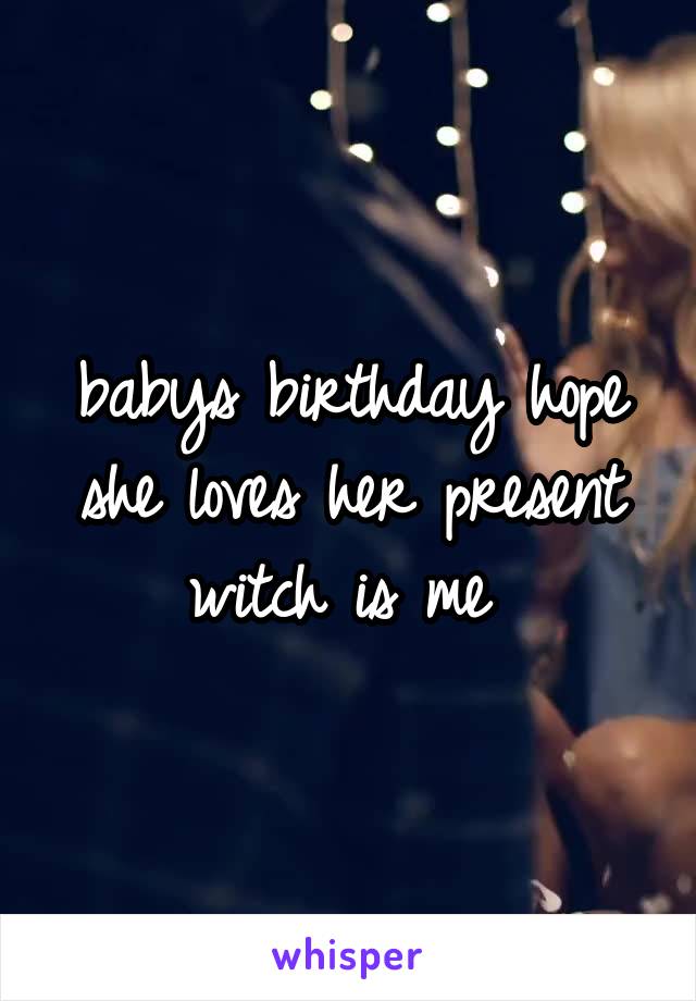babys birthday hope she loves her present witch is me 