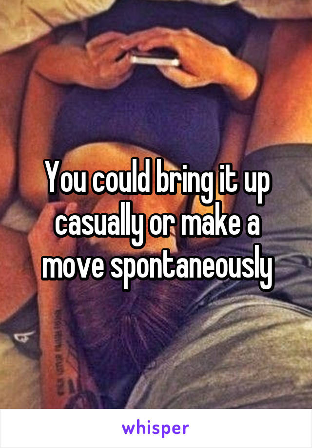 You could bring it up casually or make a move spontaneously