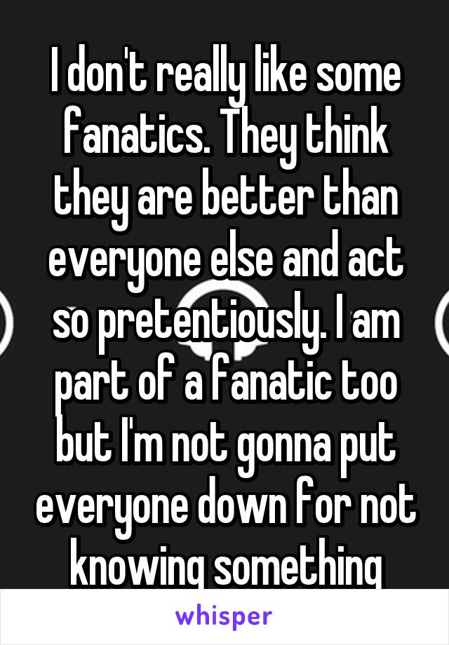 I don't really like some fanatics. They think they are better than everyone else and act so pretentiously. I am part of a fanatic too but I'm not gonna put everyone down for not knowing something