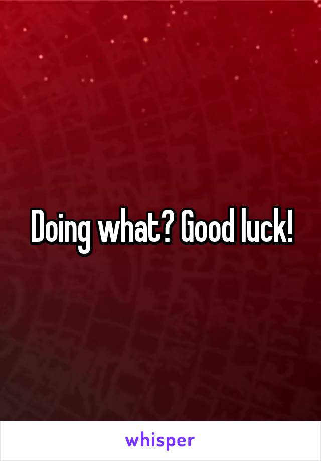 Doing what? Good luck!