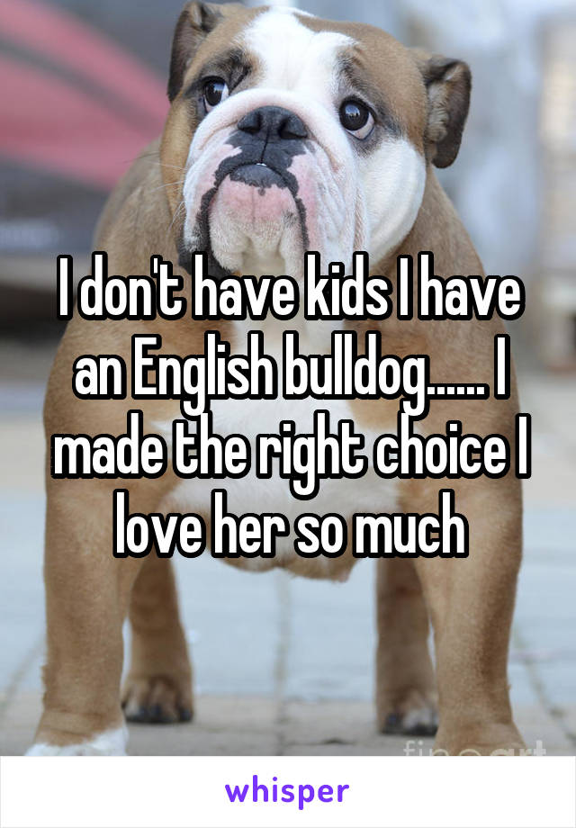 I don't have kids I have an English bulldog...... I made the right choice I love her so much