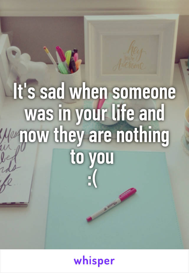 It's sad when someone was in your life and now they are nothing to you 
:( 