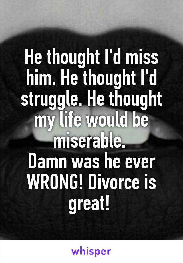 He thought I'd miss him. He thought I'd struggle. He thought my life would be miserable. 
Damn was he ever WRONG! Divorce is great! 