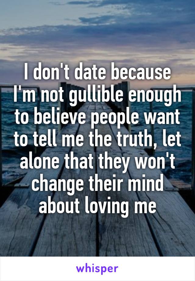 I don't date because I'm not gullible enough to believe people want to tell me the truth, let alone that they won't change their mind about loving me