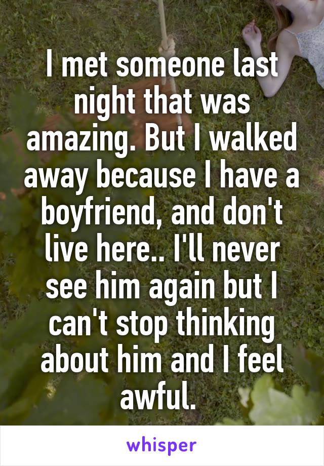 I met someone last night that was amazing. But I walked away because I have a boyfriend, and don't live here.. I'll never see him again but I can't stop thinking about him and I feel awful. 