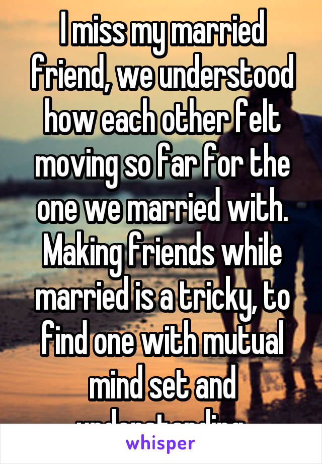 I miss my married friend, we understood how each other felt moving so far for the one we married with. Making friends while married is a tricky, to find one with mutual mind set and understanding.
