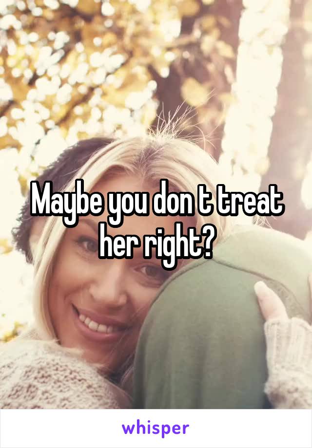 Maybe you don t treat her right?