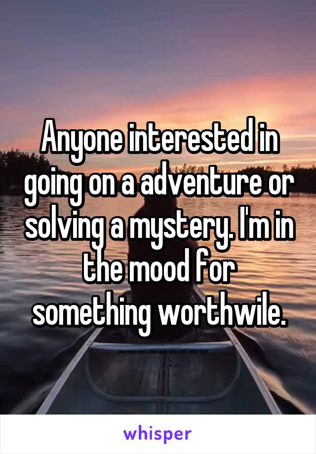 Anyone interested in going on a adventure or solving a mystery. I'm in the mood for something worthwile.