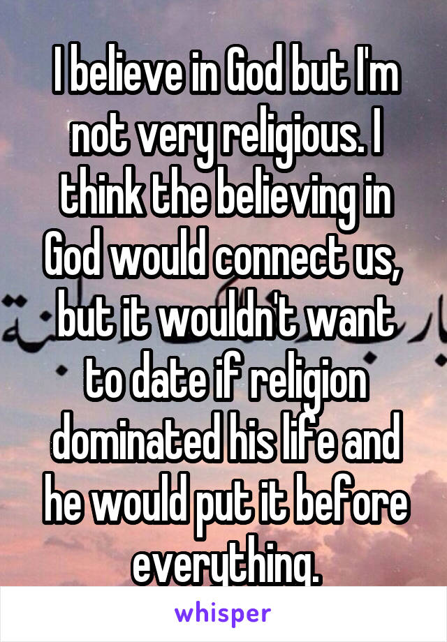 I believe in God but I'm not very religious. I think the believing in God would connect us, 
but it wouldn't want to date if religion dominated his life and he would put it before everything.