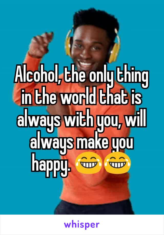 Alcohol, the only thing in the world that is always with you, will always make you happy. 😂😂