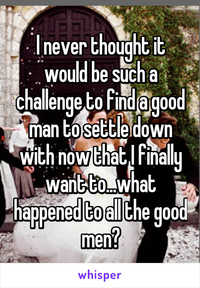 I never thought it would be such a challenge to find a good man to settle down with now that I finally want to...what happened to all the good men?