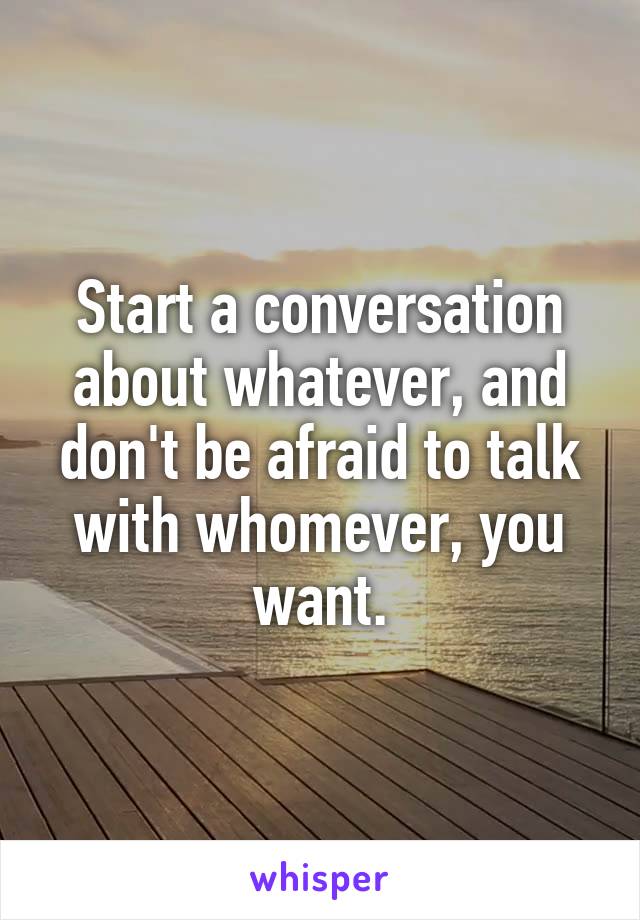 Start a conversation about whatever, and don't be afraid to talk with whomever, you want.