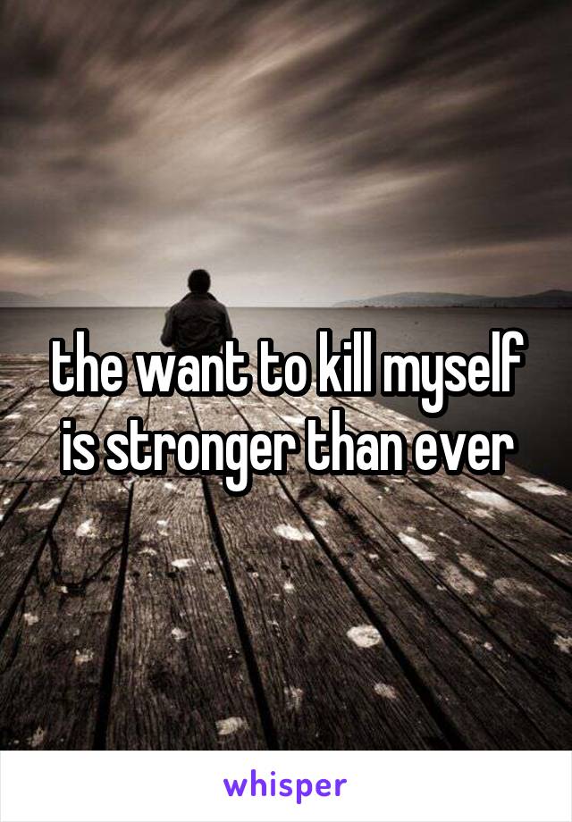 the want to kill myself is stronger than ever