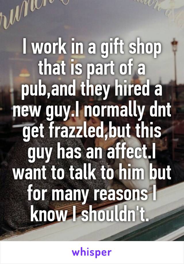 I work in a gift shop that is part of a pub,and they hired a new guy.I normally dnt get frazzled,but this guy has an affect.I want to talk to him but for many reasons I know I shouldn't. 