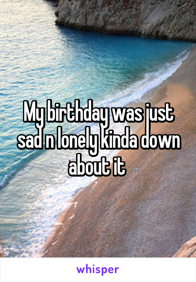 My birthday was just sad n lonely kinda down about it 
