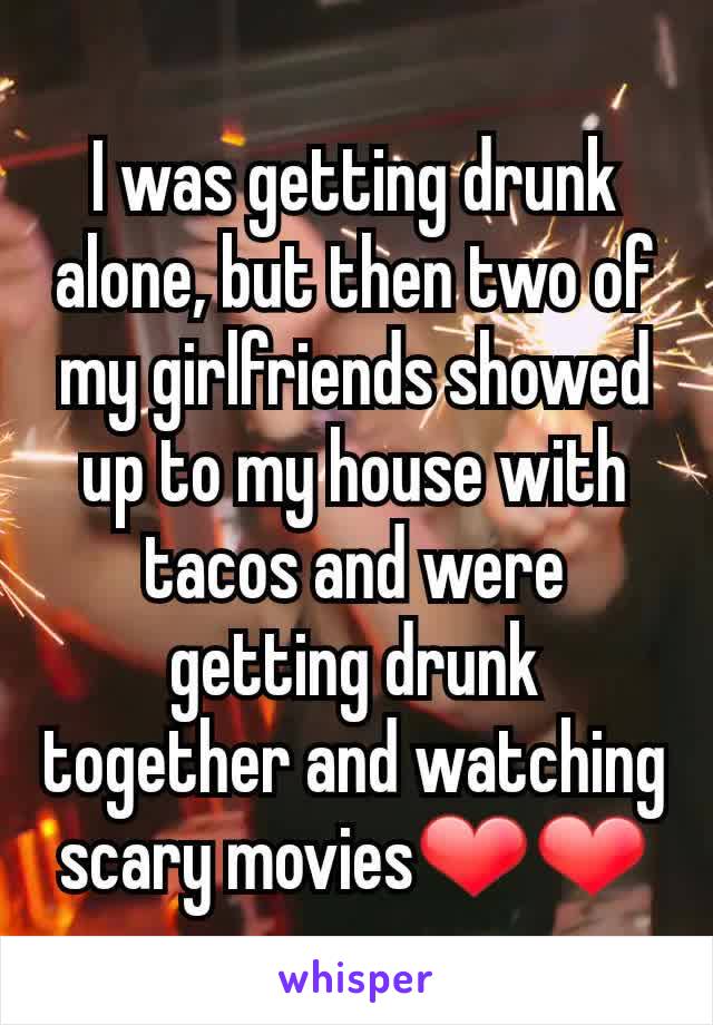 I was getting drunk alone, but then two of my girlfriends showed up to my house with tacos and were getting drunk together and watching scary movies❤❤