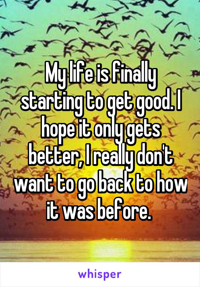 My life is finally starting to get good. I hope it only gets better, I really don't want to go back to how it was before. 