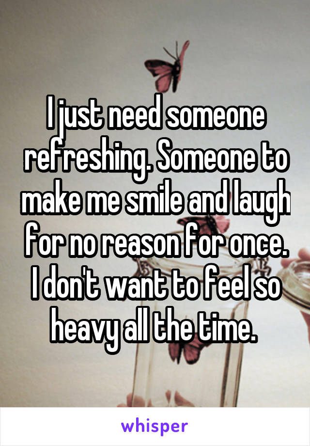 I just need someone refreshing. Someone to make me smile and laugh for no reason for once. I don't want to feel so heavy all the time. 