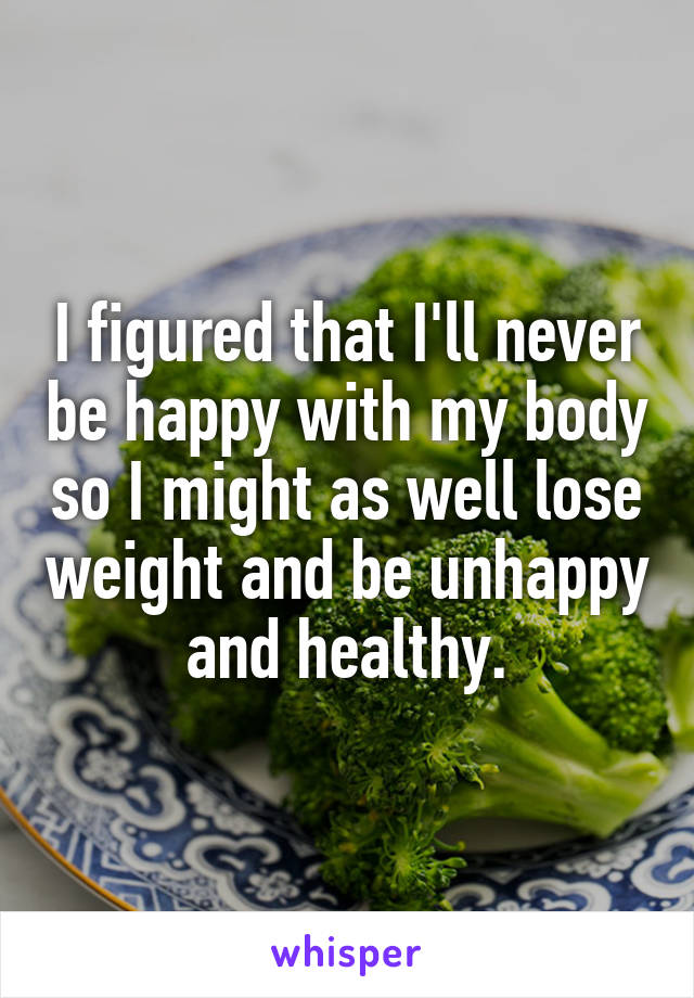 I figured that I'll never be happy with my body so I might as well lose weight and be unhappy and healthy.