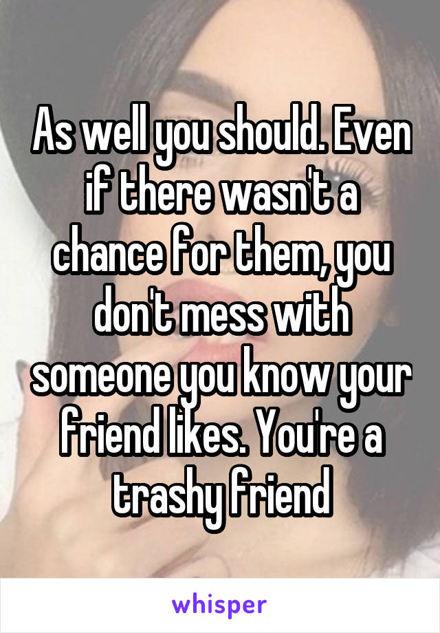 As well you should. Even if there wasn't a chance for them, you don't mess with someone you know your friend likes. You're a trashy friend