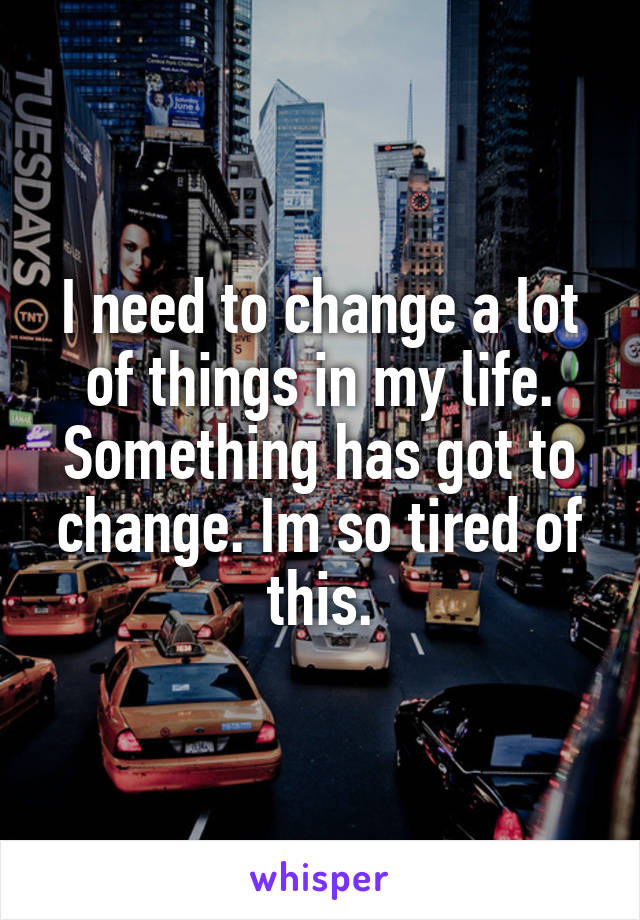 I need to change a lot of things in my life. Something has got to change. Im so tired of this.