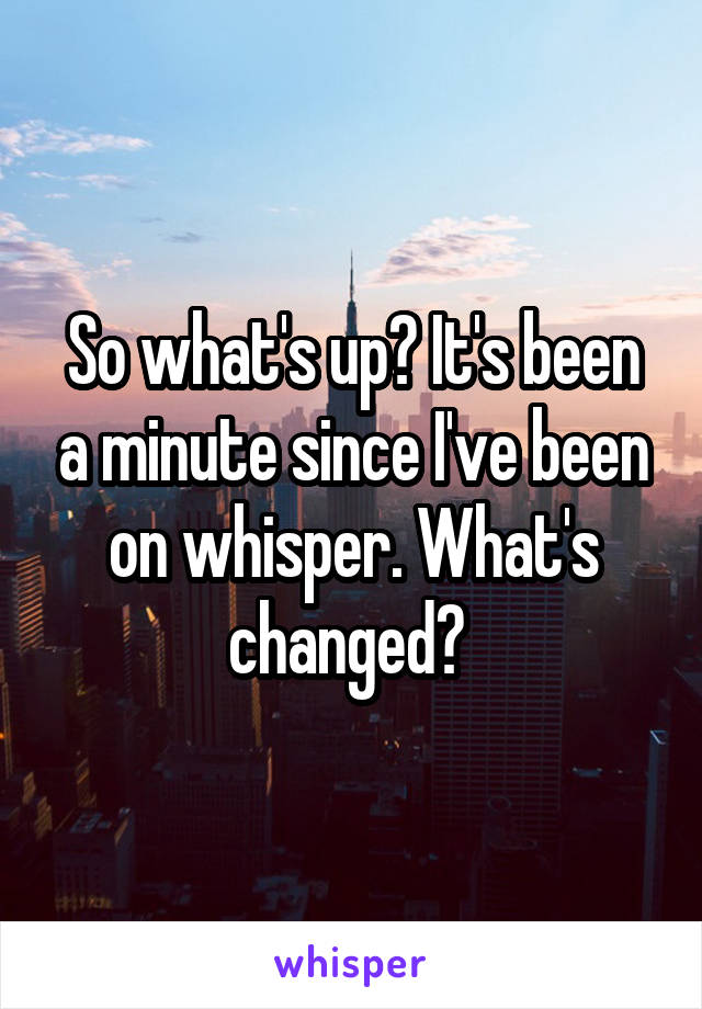 So what's up? It's been a minute since I've been on whisper. What's changed? 