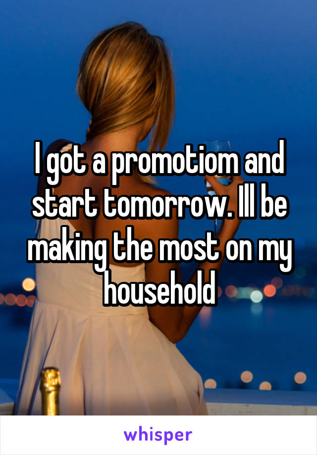 I got a promotiom and start tomorrow. Ill be making the most on my household