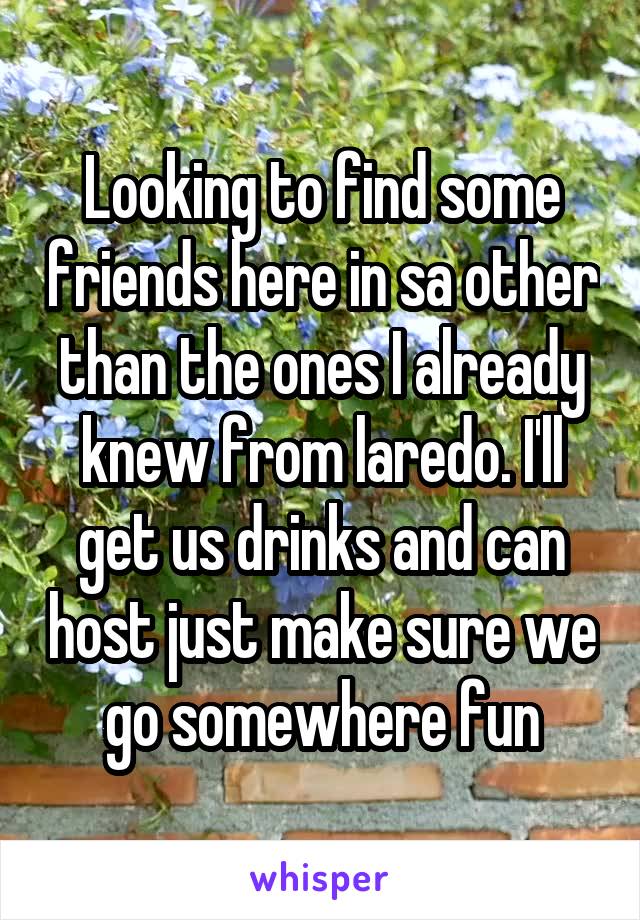 Looking to find some friends here in sa other than the ones I already knew from laredo. I'll get us drinks and can host just make sure we go somewhere fun
