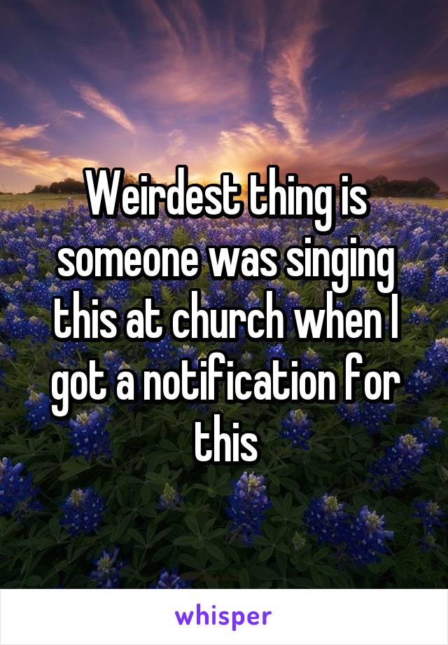 Weirdest thing is someone was singing this at church when I got a notification for this