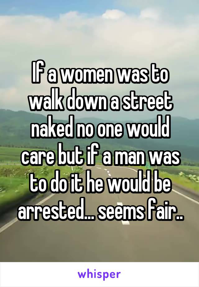 If a women was to walk down a street naked no one would care but if a man was to do it he would be arrested... seems fair..