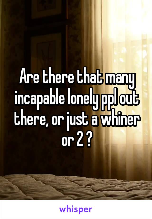 Are there that many incapable lonely ppl out there, or just a whiner or 2 ?