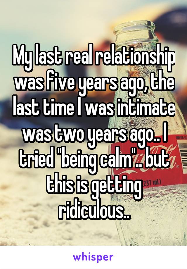 My last real relationship was five years ago, the last time I was intimate was two years ago.. I tried "being calm".. but this is getting ridiculous..
