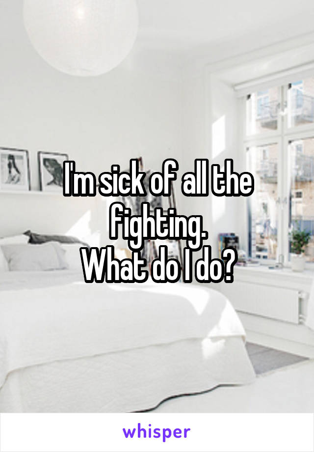 I'm sick of all the fighting.
What do I do?