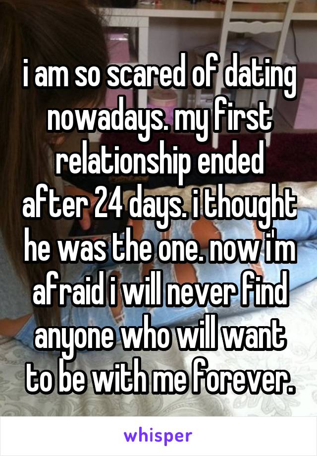 i am so scared of dating nowadays. my first relationship ended after 24 days. i thought he was the one. now i'm afraid i will never find anyone who will want to be with me forever.