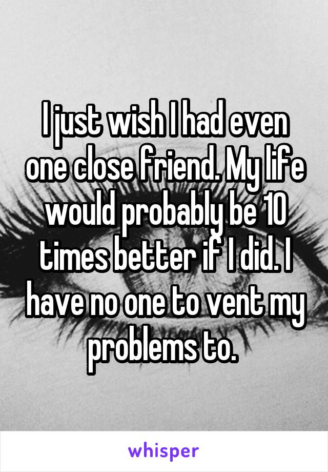 I just wish I had even one close friend. My life would probably be 10 times better if I did. I have no one to vent my problems to. 
