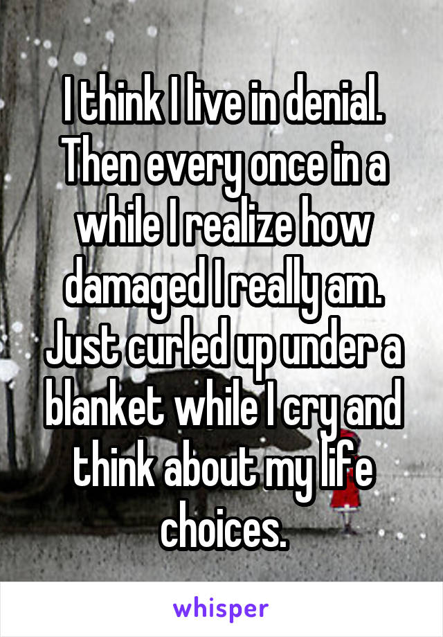 I think I live in denial. Then every once in a while I realize how damaged I really am. Just curled up under a blanket while I cry and think about my life choices.
